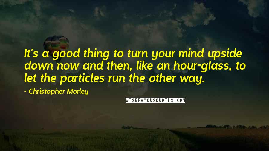 Christopher Morley Quotes: It's a good thing to turn your mind upside down now and then, like an hour-glass, to let the particles run the other way.