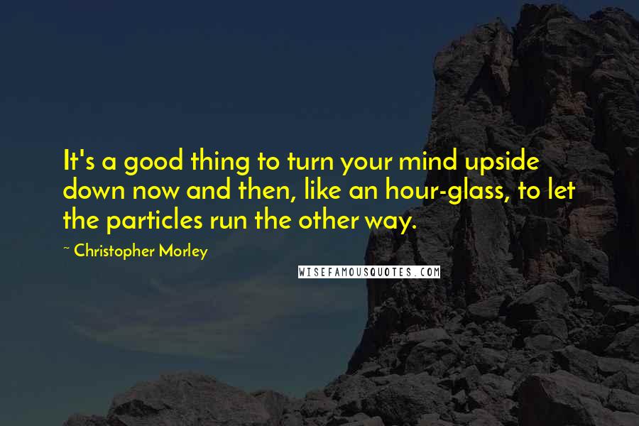 Christopher Morley Quotes: It's a good thing to turn your mind upside down now and then, like an hour-glass, to let the particles run the other way.