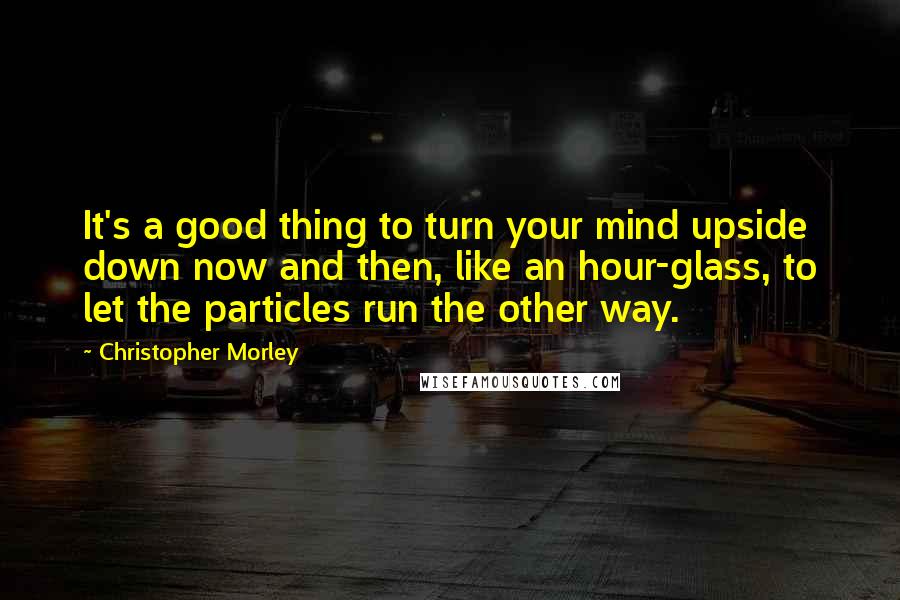 Christopher Morley Quotes: It's a good thing to turn your mind upside down now and then, like an hour-glass, to let the particles run the other way.