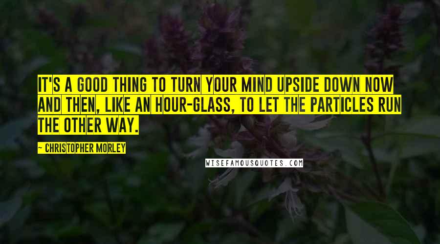 Christopher Morley Quotes: It's a good thing to turn your mind upside down now and then, like an hour-glass, to let the particles run the other way.