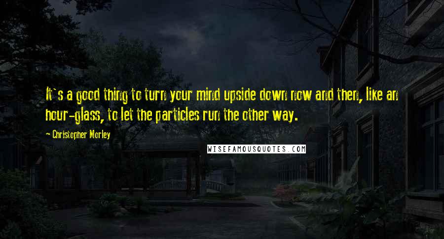 Christopher Morley Quotes: It's a good thing to turn your mind upside down now and then, like an hour-glass, to let the particles run the other way.