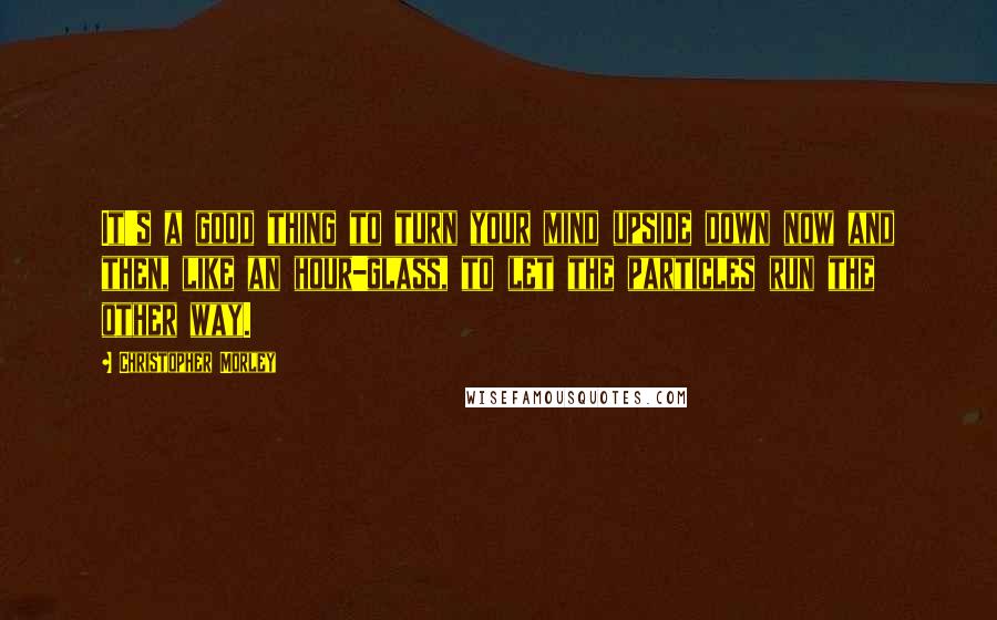 Christopher Morley Quotes: It's a good thing to turn your mind upside down now and then, like an hour-glass, to let the particles run the other way.