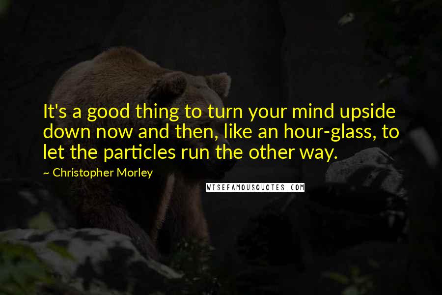 Christopher Morley Quotes: It's a good thing to turn your mind upside down now and then, like an hour-glass, to let the particles run the other way.