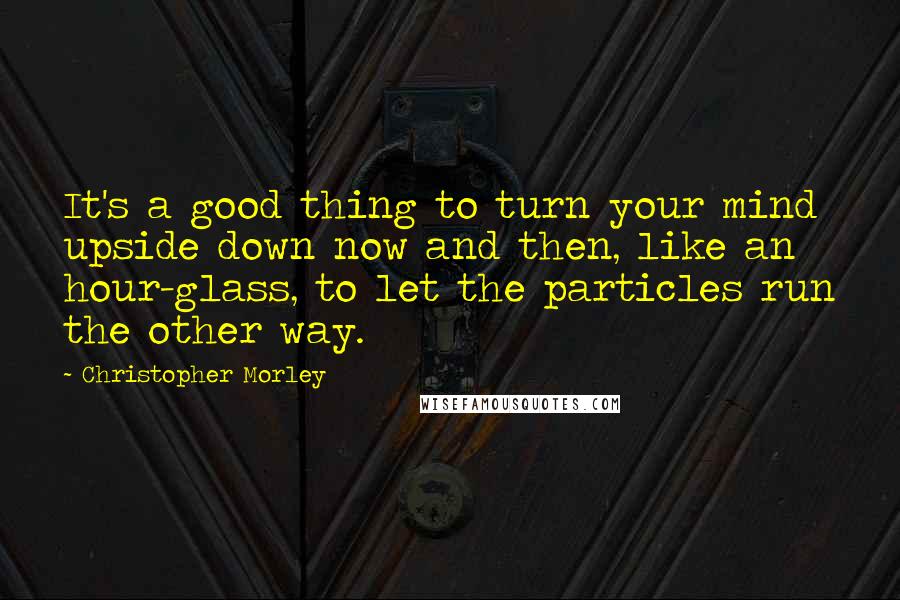 Christopher Morley Quotes: It's a good thing to turn your mind upside down now and then, like an hour-glass, to let the particles run the other way.