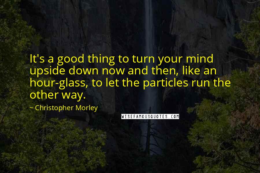 Christopher Morley Quotes: It's a good thing to turn your mind upside down now and then, like an hour-glass, to let the particles run the other way.