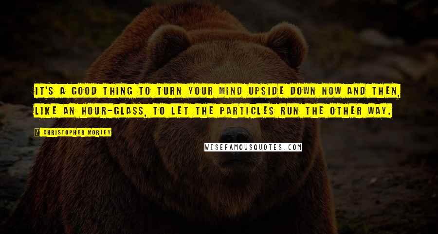 Christopher Morley Quotes: It's a good thing to turn your mind upside down now and then, like an hour-glass, to let the particles run the other way.