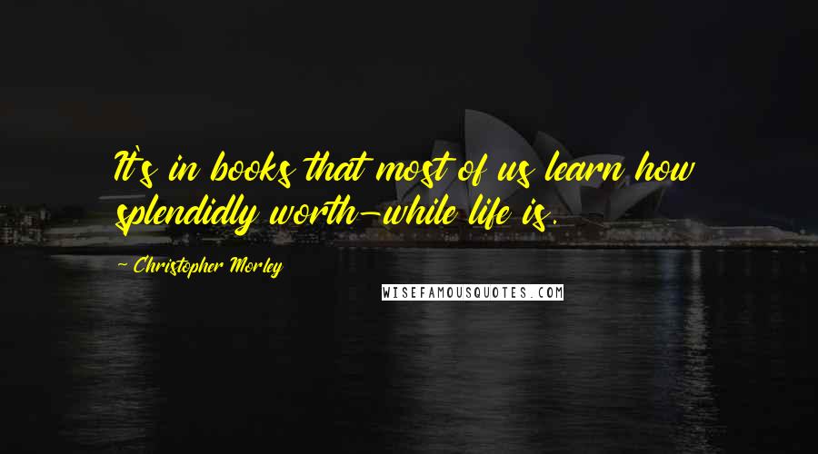 Christopher Morley Quotes: It's in books that most of us learn how splendidly worth-while life is.