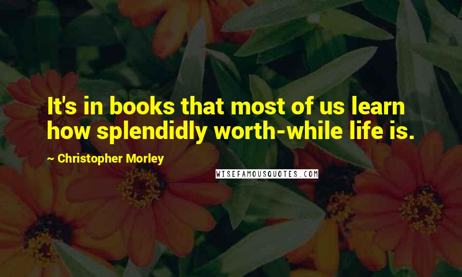 Christopher Morley Quotes: It's in books that most of us learn how splendidly worth-while life is.