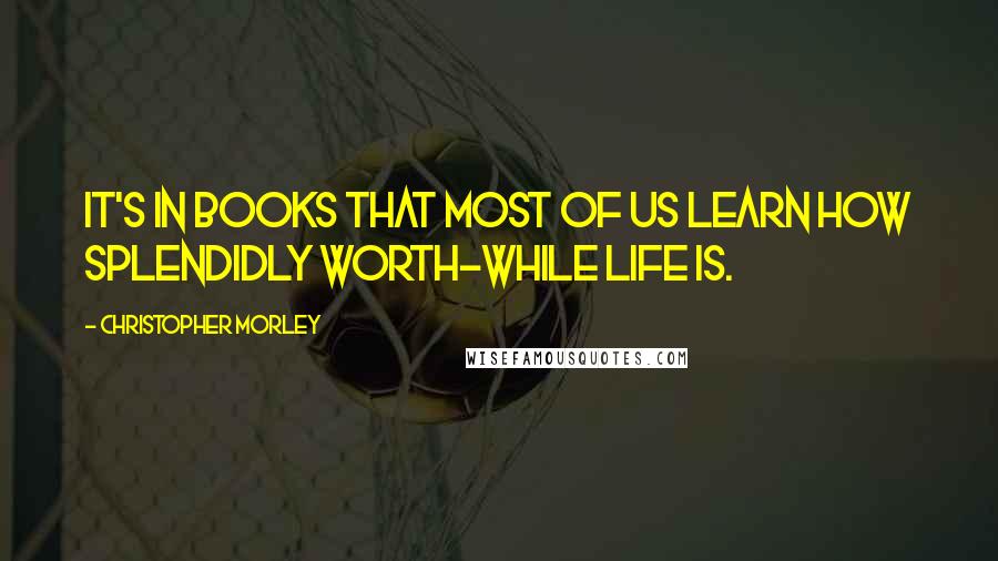 Christopher Morley Quotes: It's in books that most of us learn how splendidly worth-while life is.