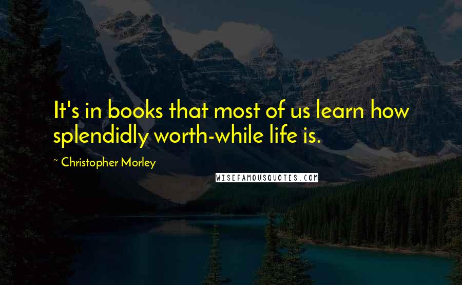 Christopher Morley Quotes: It's in books that most of us learn how splendidly worth-while life is.