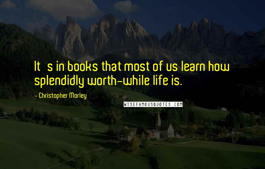 Christopher Morley Quotes: It's in books that most of us learn how splendidly worth-while life is.