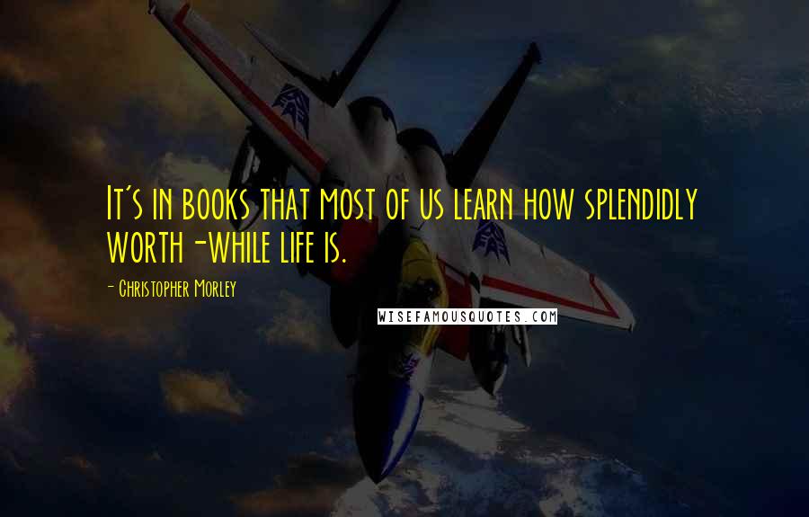 Christopher Morley Quotes: It's in books that most of us learn how splendidly worth-while life is.