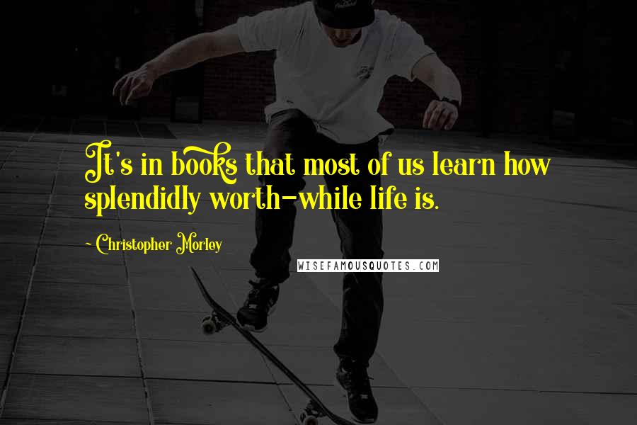 Christopher Morley Quotes: It's in books that most of us learn how splendidly worth-while life is.