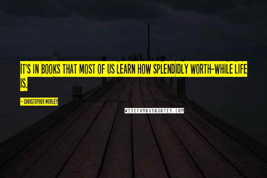 Christopher Morley Quotes: It's in books that most of us learn how splendidly worth-while life is.