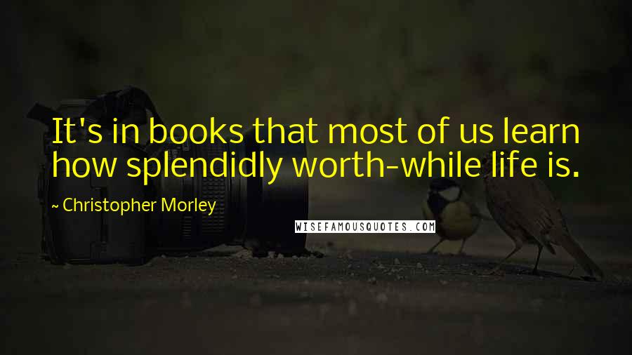 Christopher Morley Quotes: It's in books that most of us learn how splendidly worth-while life is.