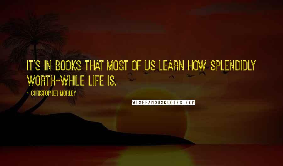 Christopher Morley Quotes: It's in books that most of us learn how splendidly worth-while life is.