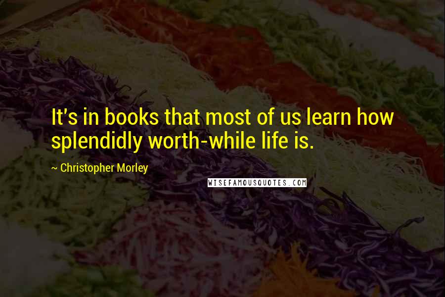 Christopher Morley Quotes: It's in books that most of us learn how splendidly worth-while life is.