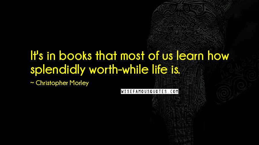 Christopher Morley Quotes: It's in books that most of us learn how splendidly worth-while life is.