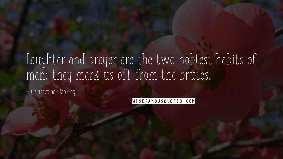 Christopher Morley Quotes: Laughter and prayer are the two noblest habits of man; they mark us off from the brutes.