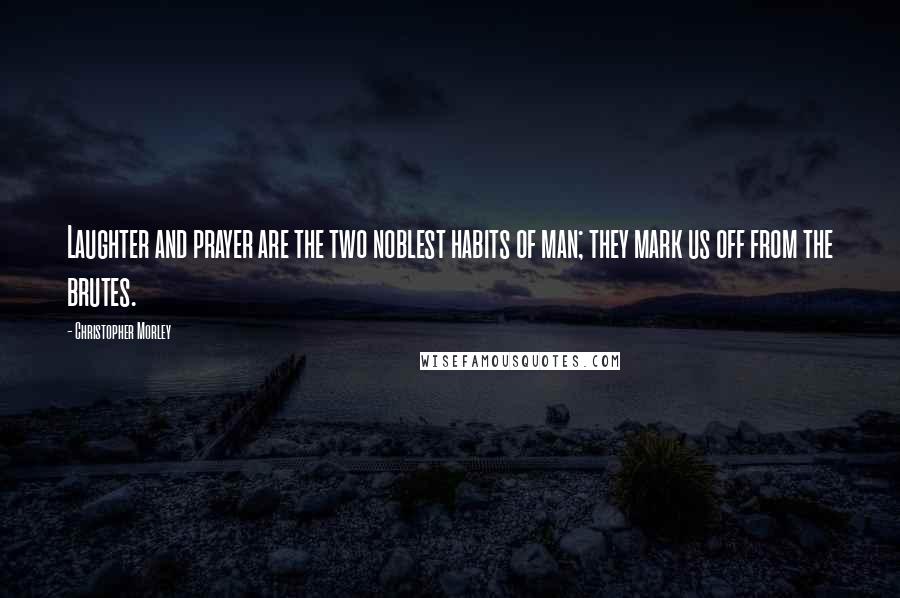 Christopher Morley Quotes: Laughter and prayer are the two noblest habits of man; they mark us off from the brutes.