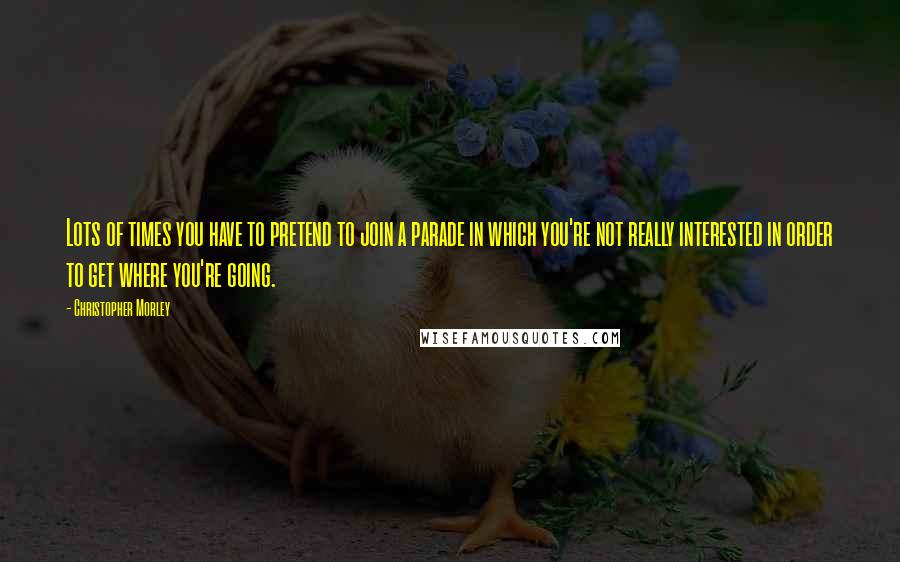 Christopher Morley Quotes: Lots of times you have to pretend to join a parade in which you're not really interested in order to get where you're going.