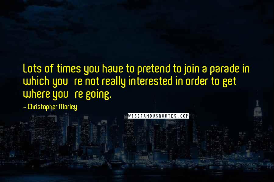 Christopher Morley Quotes: Lots of times you have to pretend to join a parade in which you're not really interested in order to get where you're going.