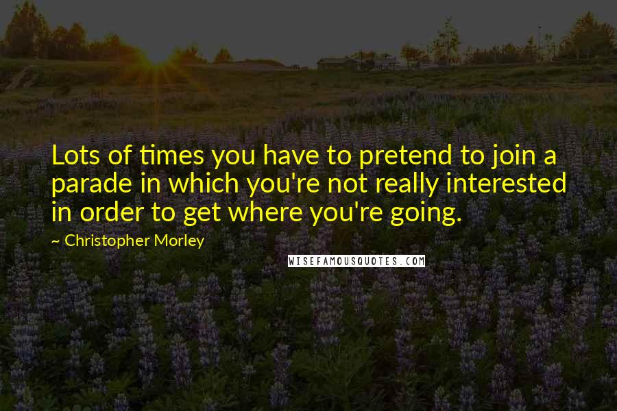 Christopher Morley Quotes: Lots of times you have to pretend to join a parade in which you're not really interested in order to get where you're going.