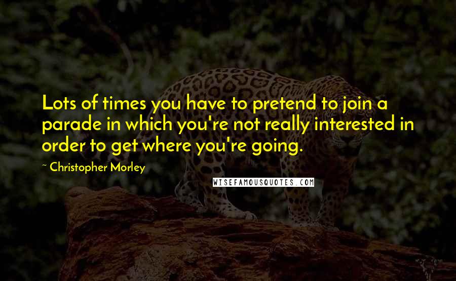 Christopher Morley Quotes: Lots of times you have to pretend to join a parade in which you're not really interested in order to get where you're going.