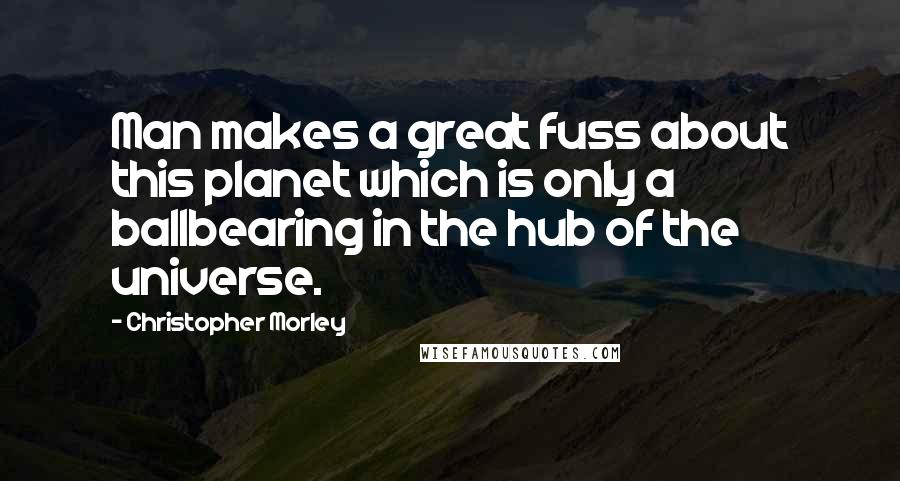 Christopher Morley Quotes: Man makes a great fuss about this planet which is only a ballbearing in the hub of the universe.