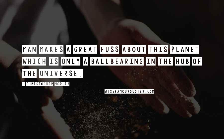 Christopher Morley Quotes: Man makes a great fuss about this planet which is only a ballbearing in the hub of the universe.