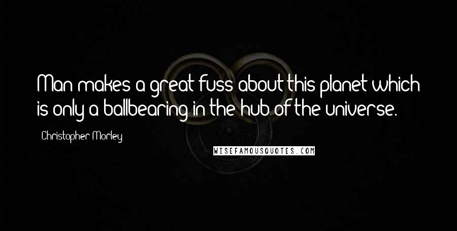 Christopher Morley Quotes: Man makes a great fuss about this planet which is only a ballbearing in the hub of the universe.