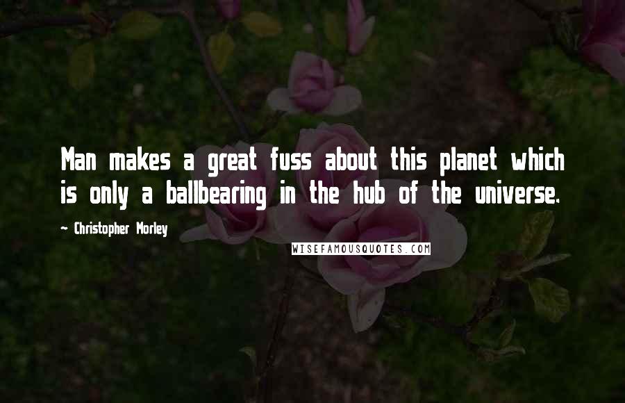 Christopher Morley Quotes: Man makes a great fuss about this planet which is only a ballbearing in the hub of the universe.