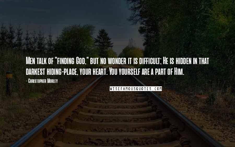 Christopher Morley Quotes: Men talk of "finding God," but no wonder it is difficult; He is hidden in that darkest hiding-place, your heart. You yourself are a part of Him.