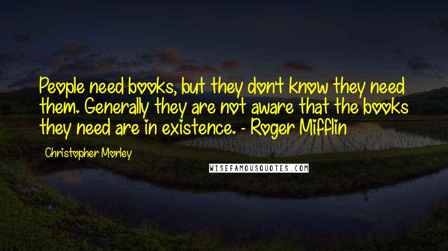 Christopher Morley Quotes: People need books, but they don't know they need them. Generally they are not aware that the books they need are in existence. - Roger Mifflin