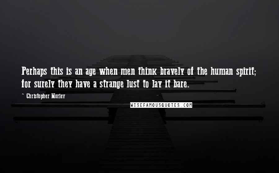 Christopher Morley Quotes: Perhaps this is an age when men think bravely of the human spirit; for surely they have a strange lust to lay it bare.