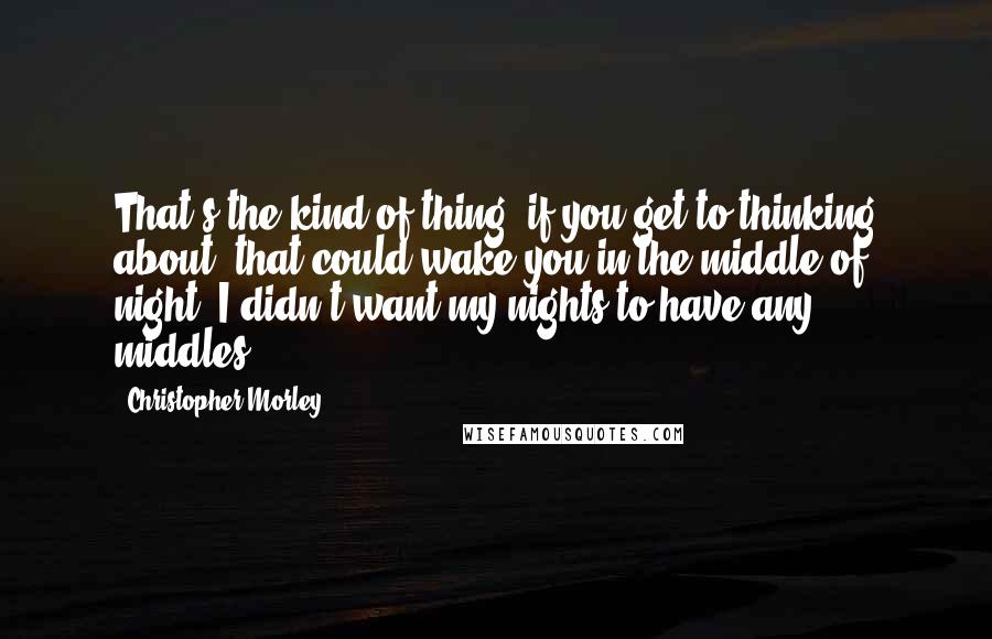 Christopher Morley Quotes: That's the kind of thing, if you get to thinking about, that could wake you in the middle of night. I didn't want my nights to have any middles.