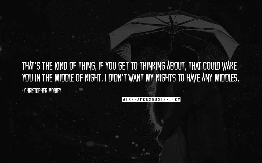 Christopher Morley Quotes: That's the kind of thing, if you get to thinking about, that could wake you in the middle of night. I didn't want my nights to have any middles.