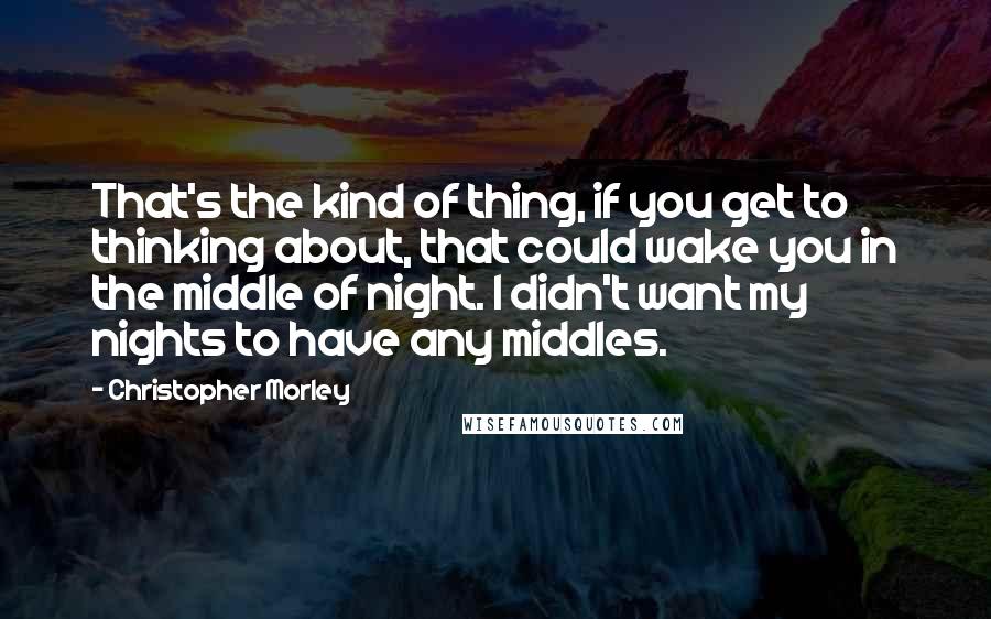 Christopher Morley Quotes: That's the kind of thing, if you get to thinking about, that could wake you in the middle of night. I didn't want my nights to have any middles.