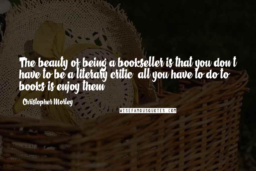 Christopher Morley Quotes: The beauty of being a bookseller is that you don't have to be a literary critic: all you have to do to books is enjoy them.