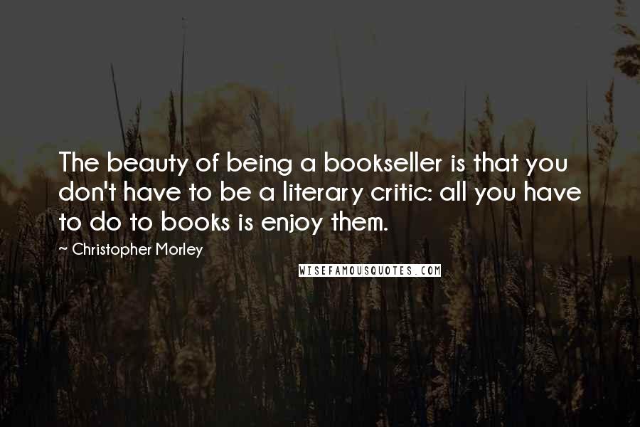 Christopher Morley Quotes: The beauty of being a bookseller is that you don't have to be a literary critic: all you have to do to books is enjoy them.