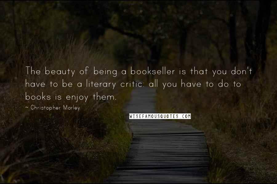 Christopher Morley Quotes: The beauty of being a bookseller is that you don't have to be a literary critic: all you have to do to books is enjoy them.