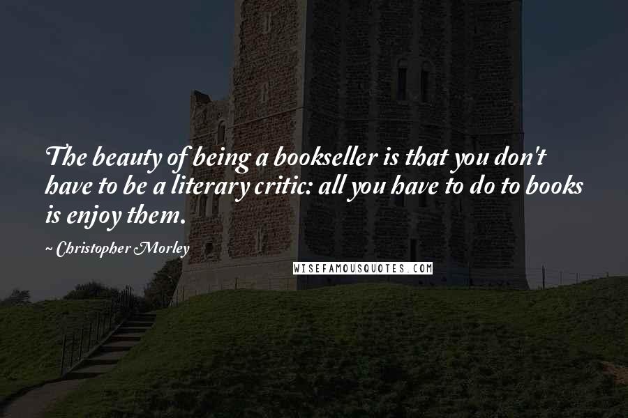 Christopher Morley Quotes: The beauty of being a bookseller is that you don't have to be a literary critic: all you have to do to books is enjoy them.