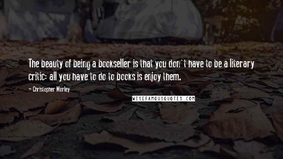 Christopher Morley Quotes: The beauty of being a bookseller is that you don't have to be a literary critic: all you have to do to books is enjoy them.