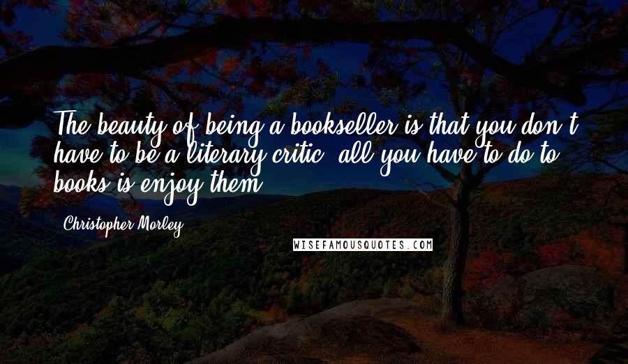 Christopher Morley Quotes: The beauty of being a bookseller is that you don't have to be a literary critic: all you have to do to books is enjoy them.