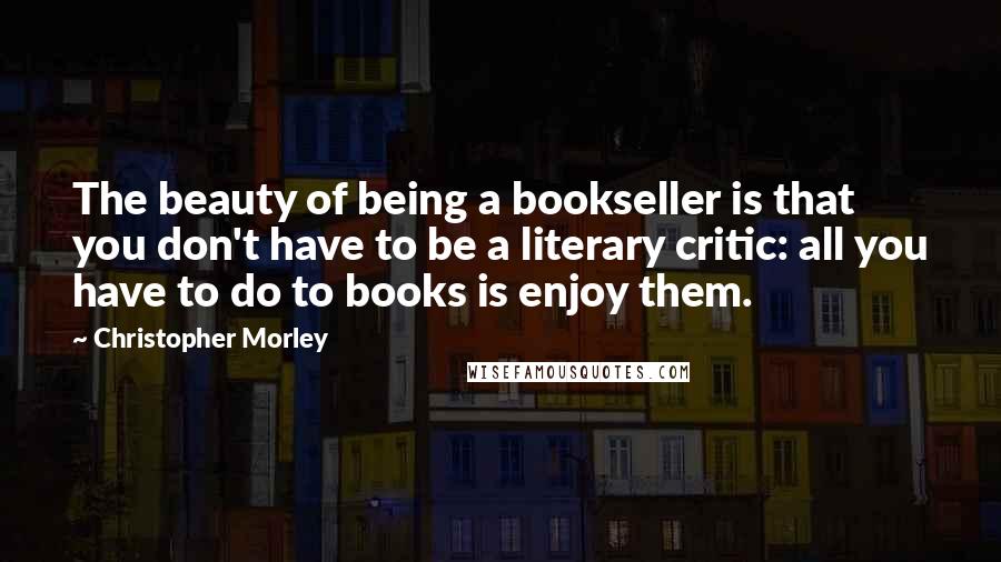 Christopher Morley Quotes: The beauty of being a bookseller is that you don't have to be a literary critic: all you have to do to books is enjoy them.