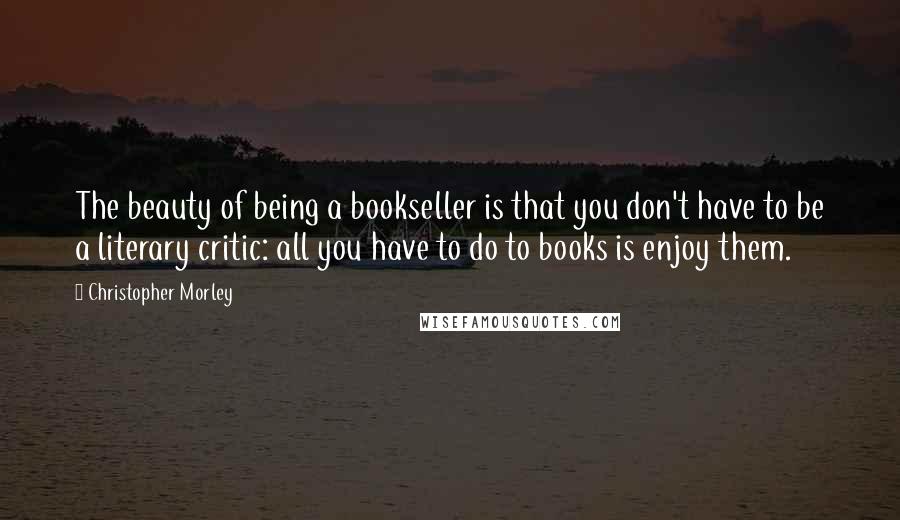 Christopher Morley Quotes: The beauty of being a bookseller is that you don't have to be a literary critic: all you have to do to books is enjoy them.