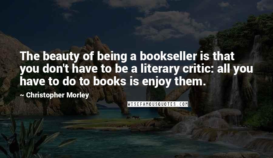 Christopher Morley Quotes: The beauty of being a bookseller is that you don't have to be a literary critic: all you have to do to books is enjoy them.