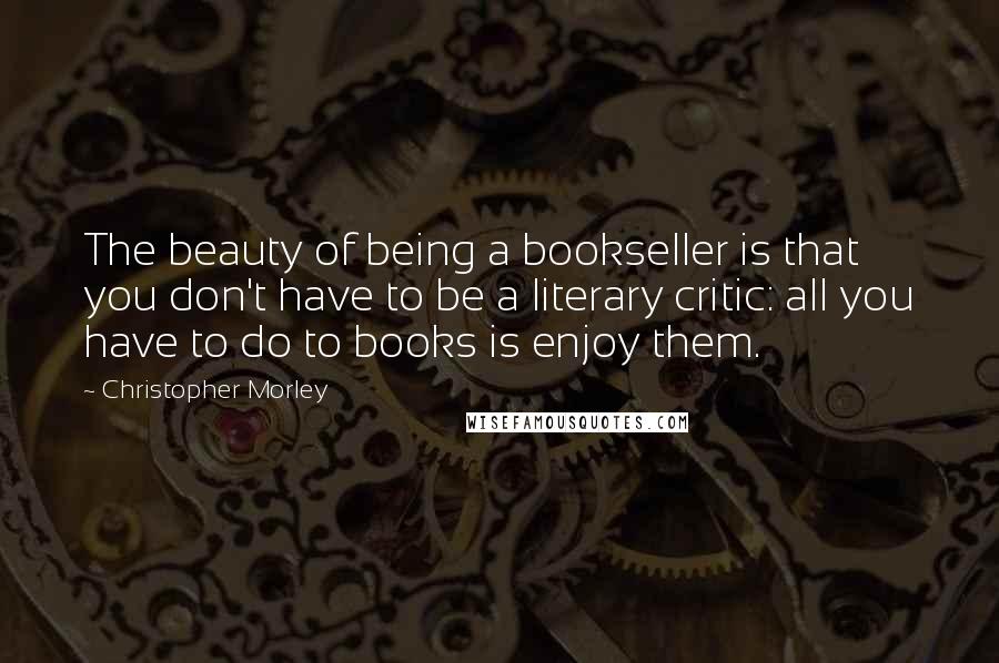 Christopher Morley Quotes: The beauty of being a bookseller is that you don't have to be a literary critic: all you have to do to books is enjoy them.