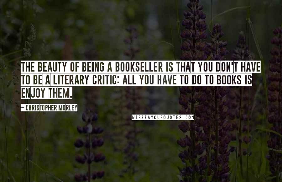 Christopher Morley Quotes: The beauty of being a bookseller is that you don't have to be a literary critic: all you have to do to books is enjoy them.