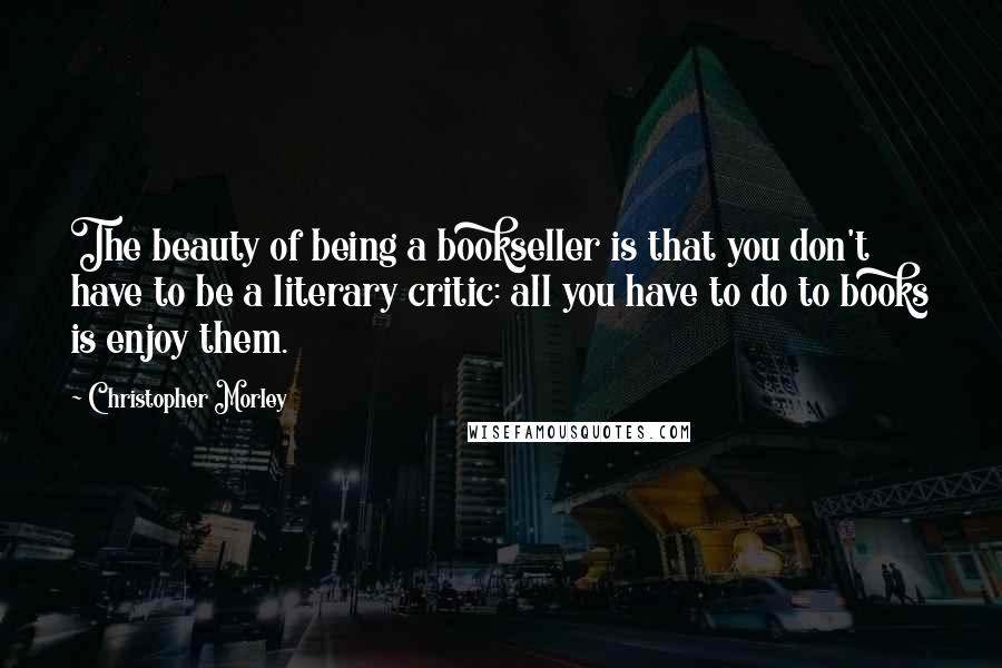 Christopher Morley Quotes: The beauty of being a bookseller is that you don't have to be a literary critic: all you have to do to books is enjoy them.